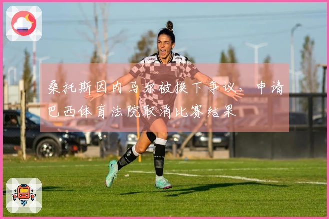 桑托斯因内马尔被换下争议，申请巴西体育法院取消比赛结果