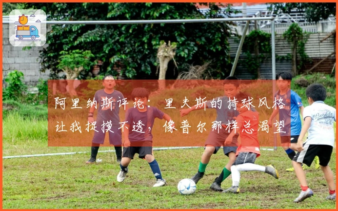 阿里纳斯评论：里夫斯的持球风格让我捉摸不透，像普尔那样总渴望高光时刻